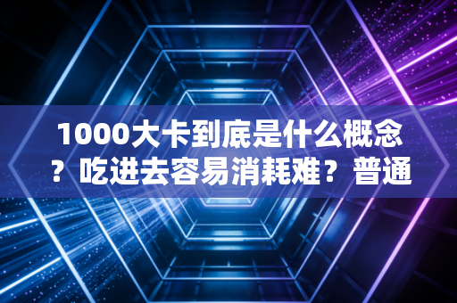 1000大卡到底是什么概念?吃进去容易消耗难?普通人别再被热量焦虑PUA了 1000大卡到底是什么概念?吃进去容易消耗难?普通人别再被热量焦虑PUA了