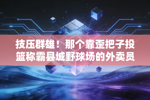 技压群雄!那个靠歪把子投篮称霸县城野球场的外卖员,打了多少天赋党的脸 技压群雄!那个靠歪把子投篮称霸县城野球场的外卖员,打了多少天赋党的脸