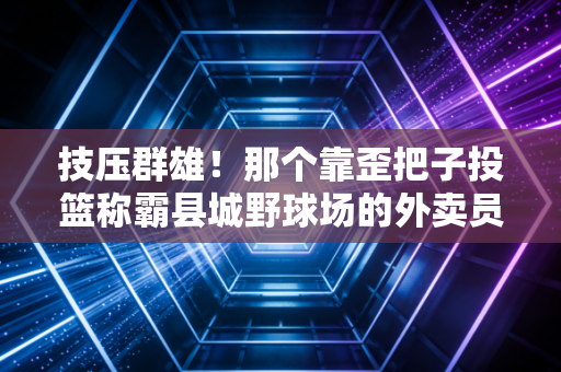 技压群雄！那个靠歪把子投篮称霸县城野球场的外卖员，打了多少天赋党的脸