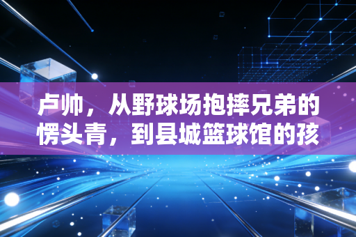 卢帅，从野球场抱摔兄弟的愣头青，到县城篮球馆的孩子王