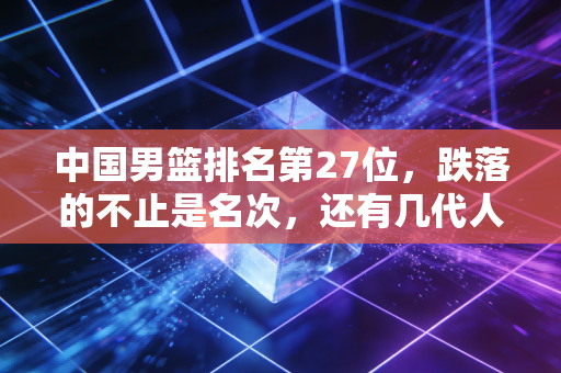 中国男篮排名第27位，跌落的不止是名次，还有几代人攒下的篮球底气