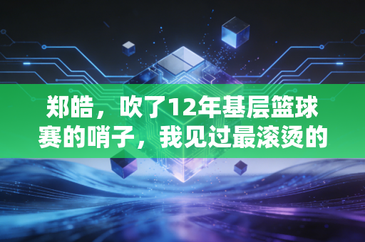 郑皓,吹了12年基层篮球赛的哨子,我见过最滚烫的篮球梦不在CBA 郑皓,吹了12年基层篮球赛的哨子,我见过最滚烫的篮球梦不在CBA