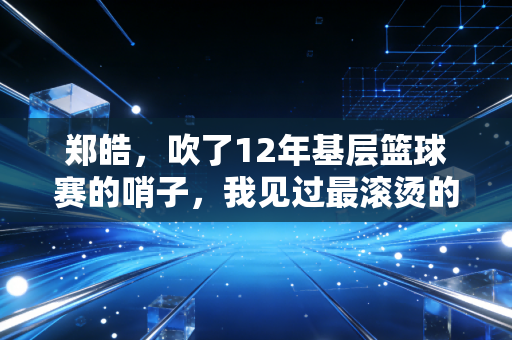 郑皓，吹了12年基层篮球赛的哨子，我见过最滚烫的篮球梦不在CBA