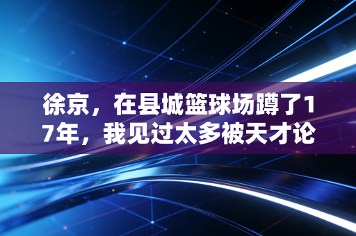 徐京，在县城篮球场蹲了17年，我见过太多被天才论耽误的好苗子