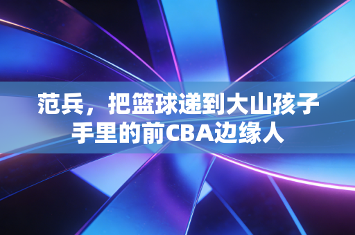 范兵，把篮球递到大山孩子手里的前CBA边缘人