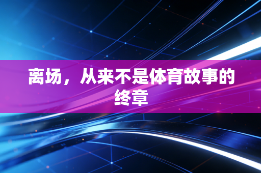 离场,从来不是体育故事的终章 离场,从来不是体育故事的终章