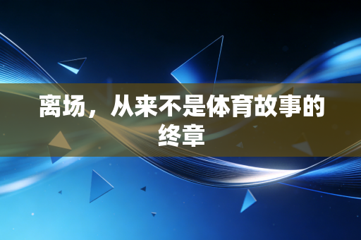 离场,从来不是体育故事的终章 离场,从来不是体育故事的终章