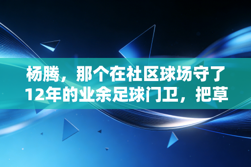 杨腾，那个在社区球场守了12年的业余足球门卫，把草根体育的光递到了上千孩子手里