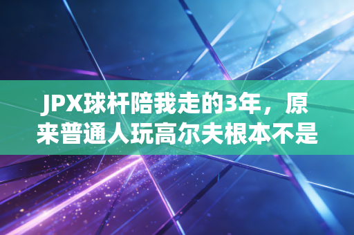 JPX球杆陪我走的3年,原来普通人玩高尔夫根本不是富人游戏 JPX球杆陪我走的3年,原来普通人玩高尔夫根本不是富人游戏