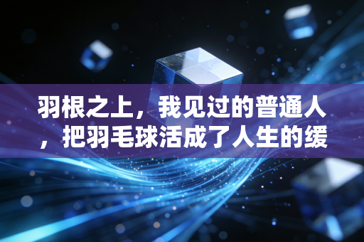 羽根之上,我见过的普通人,把羽毛球活成了人生的缓冲带 羽根之上,我见过的普通人,把羽毛球活成了人生的缓冲带