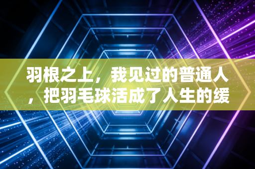 羽根之上，我见过的普通人，把羽毛球活成了人生的缓冲带