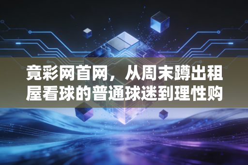 竟彩网首网,从周末蹲出租屋看球的普通球迷到理性购彩爱好者,我3年踩过的坑和真心话 竟彩网首网,从周末蹲出租屋看球的普通球迷到理性购彩爱好者,我3年踩过的坑和真心话