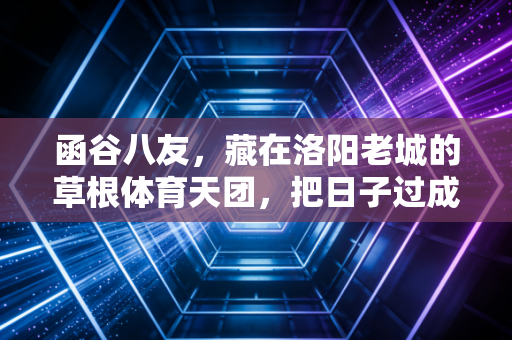 函谷八友，藏在洛阳老城的草根体育天团，把日子过成了武侠副本