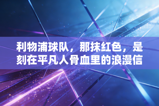利物浦球队,那抹红色,是刻在平凡人骨血里的浪漫信仰 利物浦球队,那抹红色,是刻在平凡人骨血里的浪漫信仰
