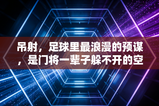 吊射，足球里最浪漫的预谋，是门将一辈子躲不开的空中情书