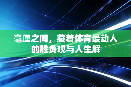 毫厘之间,藏着体育最动人的胜负观与人生解 毫厘之间,藏着体育最动人的胜负观与人生解