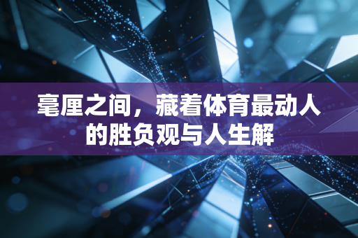 毫厘之间,藏着体育最动人的胜负观与人生解 毫厘之间,藏着体育最动人的胜负观与人生解