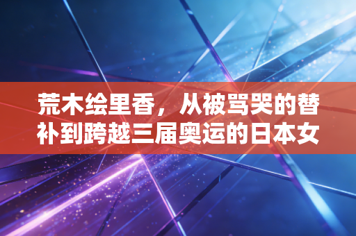 荒木绘里香，从被骂哭的替补到跨越三届奥运的日本女排铁壁