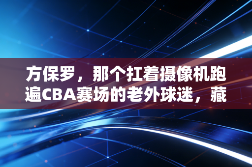 方保罗，那个扛着摄像机跑遍CBA赛场的老外球迷，藏着中国篮球30年的青春注脚