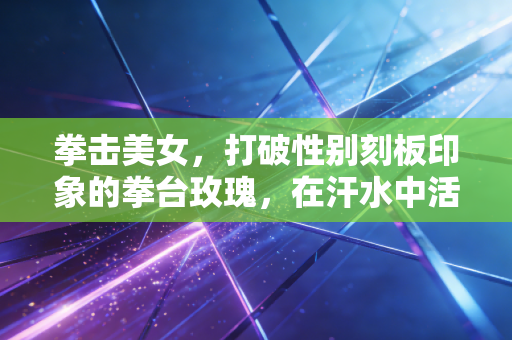 拳击美女，打破性别刻板印象的拳台玫瑰，在汗水中活成自己的冠军