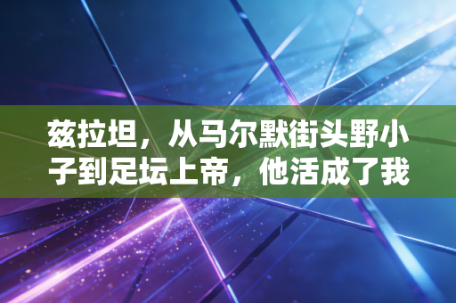 兹拉坦，从马尔默街头野小子到足坛上帝，他活成了我们最想成为的样子
