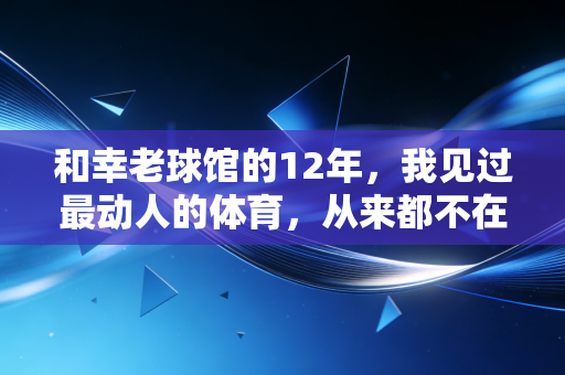 和幸老球馆的12年，我见过最动人的体育，从来都不在领奖台上