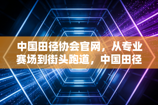 中国田径协会官网,从专业赛场到街头跑道,中国田径的破圈之路正在每个人脚下 中国田径协会官网,从专业赛场到街头跑道,中国田径的破圈之路正在每个人脚下