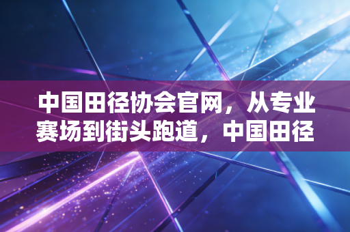 中国田径协会官网,从专业赛场到街头跑道,中国田径的破圈之路正在每个人脚下 中国田径协会官网,从专业赛场到街头跑道,中国田径的破圈之路正在每个人脚下
