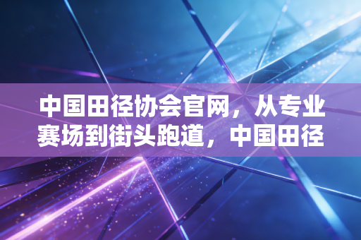 中国田径协会官网，从专业赛场到街头跑道，中国田径的破圈之路正在每个人脚下