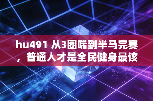 hu491 从3圈喘到半马完赛，普通人才是全民健身最该被捧的主角