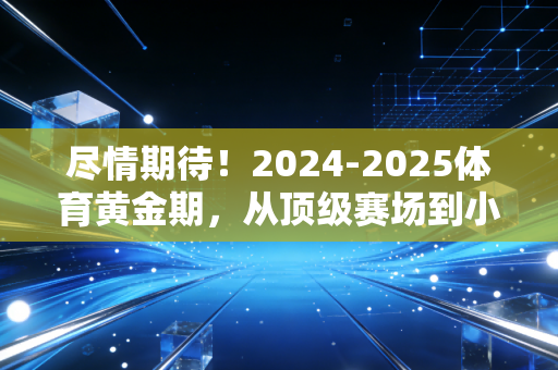 尽情期待！2024-2025体育黄金期，从顶级赛场到小区球场，每一份热爱都不被辜负