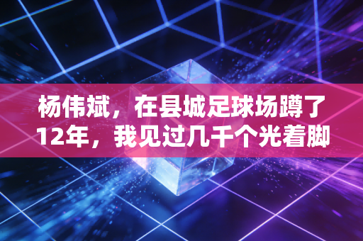 杨伟斌，在县城足球场蹲了12年，我见过几千个光着脚踢球的孩子