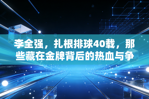 李全强,扎根排球40载,那些藏在金牌背后的热血与争议 李全强,扎根排球40载,那些藏在金牌背后的热血与争议