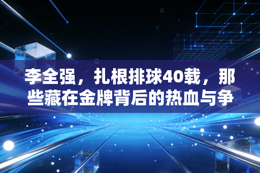 李全强，扎根排球40载，那些藏在金牌背后的热血与争议