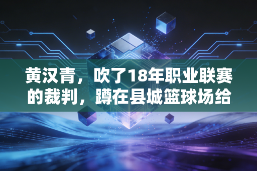 黄汉青，吹了18年职业联赛的裁判，蹲在县城篮球场给10岁孩子当捡球叔
