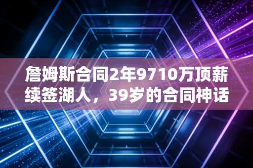 詹姆斯合同2年9710万顶薪续签湖人，39岁的合同神话，从来不是靠情怀堆出来的