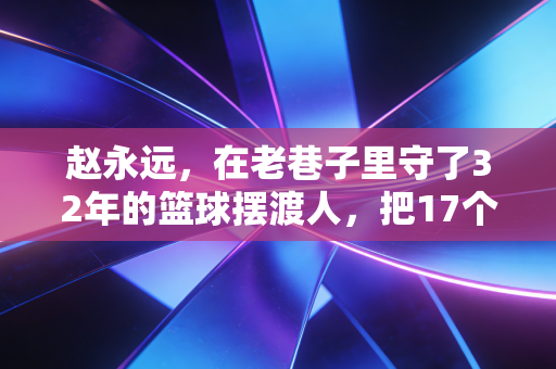 赵永远,在老巷子里守了32年的篮球摆渡人,把17个野球少年送进了职业队 赵永远,在老巷子里守了32年的篮球摆渡人,把17个野球少年送进了职业队