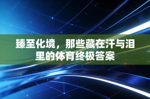 臻至化境,那些藏在汗与泪里的体育终极答案 臻至化境,那些藏在汗与泪里的体育终极答案