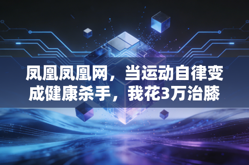 凤凰凤凰网,当运动自律变成健康杀手,我花3万治膝盖才懂的普通人运动真相 凤凰凤凰网,当运动自律变成健康杀手,我花3万治膝盖才懂的普通人运动真相