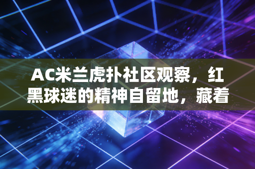 AC米兰虎扑社区观察，红黑球迷的精神自留地，藏着普通人的热爱与烟火气