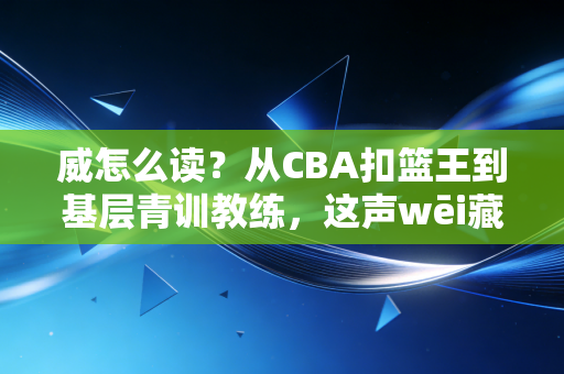 威怎么读？从CBA扣篮王到基层青训教练，这声wēi藏着三代篮球人的滚烫人生
