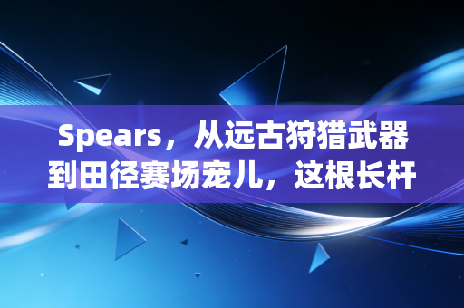 Spears，从远古狩猎武器到田径赛场宠儿，这根长杆藏着人类刻在DNA里的运动冲动