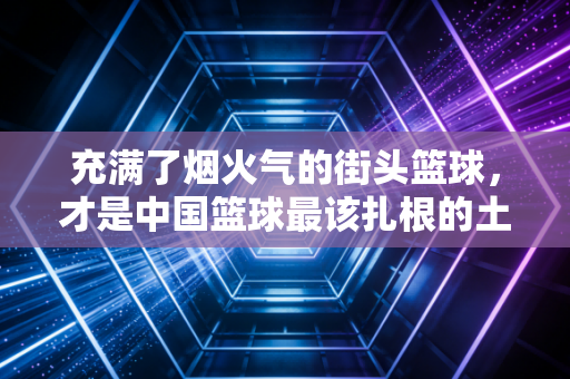 充满了烟火气的街头篮球,才是中国篮球最该扎根的土壤 充满了烟火气的街头篮球,才是中国篮球最该扎根的土壤