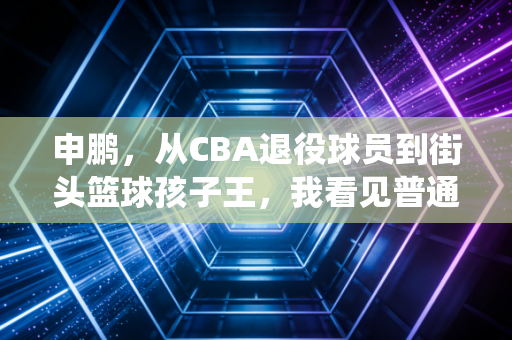 申鹏，从CBA退役球员到街头篮球孩子王，我看见普通人的篮球梦从来都不廉价