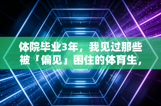 体院毕业3年，我见过那些被「偏见」困住的体育生，也见过把路走宽的狠人