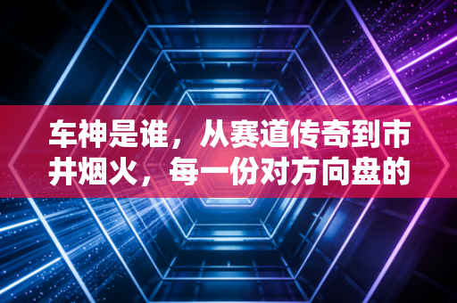 车神是谁,从赛道传奇到市井烟火,每一份对方向盘的敬畏都配得上这个称号 车神是谁,从赛道传奇到市井烟火,每一份对方向盘的敬畏都配得上这个称号