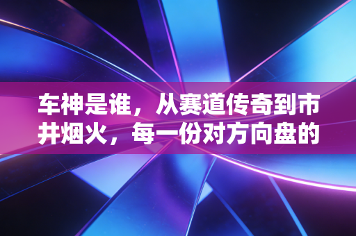车神是谁,从赛道传奇到市井烟火,每一份对方向盘的敬畏都配得上这个称号 车神是谁,从赛道传奇到市井烟火,每一份对方向盘的敬畏都配得上这个称号