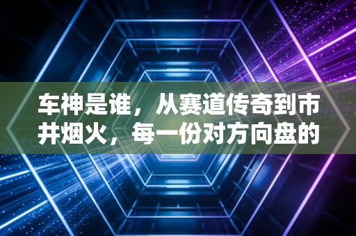 车神是谁，从赛道传奇到市井烟火，每一份对方向盘的敬畏都配得上这个称号