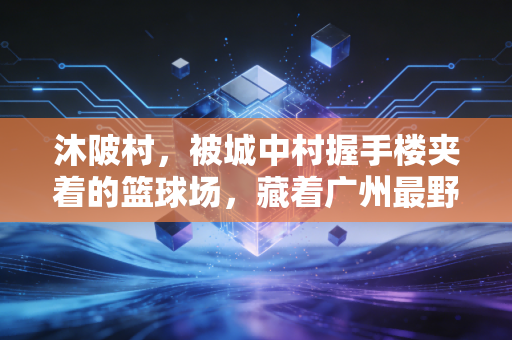 沐陂村,被城中村握手楼夹着的篮球场,藏着广州最野的篮球江湖 沐陂村,被城中村握手楼夹着的篮球场,藏着广州最野的篮球江湖