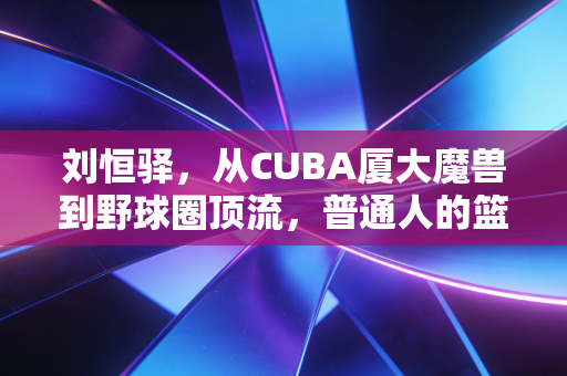 刘恒驿，从CUBA厦大魔兽到野球圈顶流，普通人的篮球梦从来都不是童话